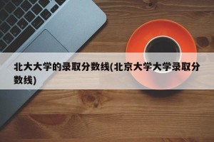 北大大学的录取分数线(北京大学大学录取分数线)