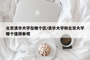 北京清华大学在哪个区/清华大学和北京大学哪个值得参观