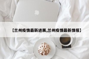 【兰州疫情最新进展,兰州疫情最新情报】
