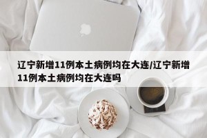 辽宁新增11例本土病例均在大连/辽宁新增11例本土病例均在大连吗