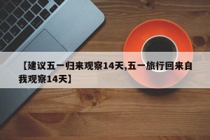 【建议五一归来观察14天,五一旅行回来自我观察14天】