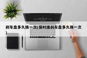 刹车盘多久换一次(保时捷刹车盘多久换一次)