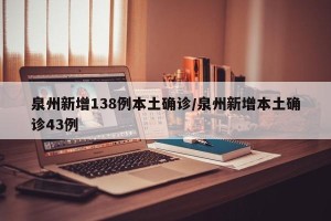 泉州新增138例本土确诊/泉州新增本土确诊43例