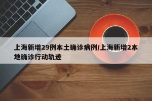 上海新增29例本土确诊病例/上海新增2本地确诊行动轨迹