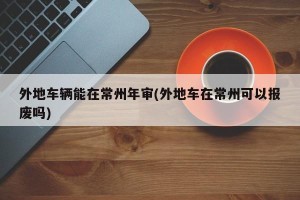 外地车辆能在常州年审(外地车在常州可以报废吗)