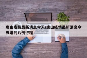 唐山疫情最新消息今天/唐山疫情最新消息今天增的八例行程
