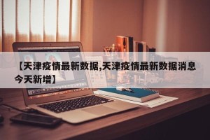 【天津疫情最新数据,天津疫情最新数据消息今天新增】