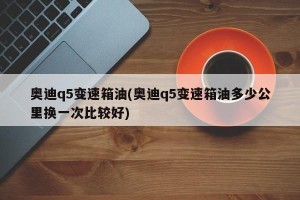 奥迪q5变速箱油(奥迪q5变速箱油多少公里换一次比较好)