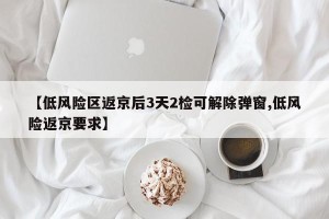 【低风险区返京后3天2检可解除弹窗,低风险返京要求】