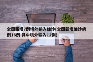 全国新增7例境外输入确诊(全国新增确诊病例16例 其中境外输入12例)