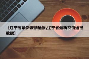 【辽宁省最新疫情通报,辽宁省最新疫情通报数据】