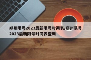 郑州限号2023最新限号时间表/郑州限号2023最新限号时间表查询