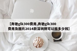 【奔驰glk300费用,奔驰glk300费用及图片2014款深圳牌可以租多少钱】