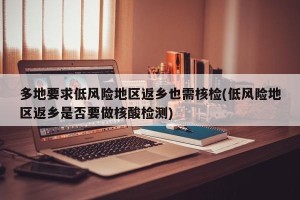 多地要求低风险地区返乡也需核检(低风险地区返乡是否要做核酸检测)