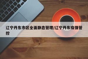 辽宁丹东市区全面静态管理/辽宁丹东疫情管控