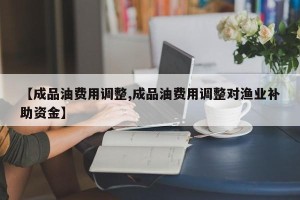 【成品油费用调整,成品油费用调整对渔业补助资金】