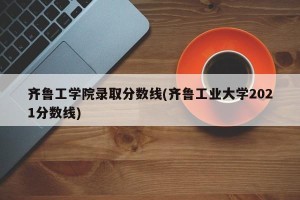 齐鲁工学院录取分数线(齐鲁工业大学2021分数线)