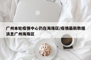 广州本轮疫情中心仍在海珠区/疫情最新数据消息广州海珠区