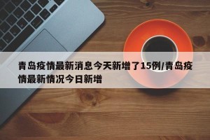 青岛疫情最新消息今天新增了15例/青岛疫情最新情况今日新增