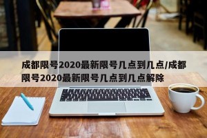 成都限号2020最新限号几点到几点/成都限号2020最新限号几点到几点解除