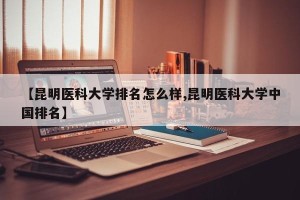 【昆明医科大学排名怎么样,昆明医科大学中国排名】
