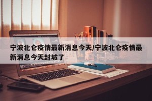宁波北仑疫情最新消息今天/宁波北仑疫情最新消息今天封城了