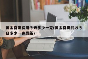 黄金首饰费用今天多少一克(黄金首饰回收今日多少一克最新)
