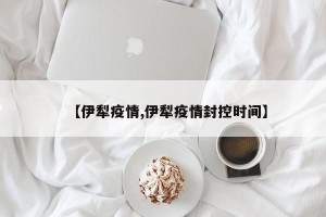 【伊犁疫情,伊犁疫情封控时间】