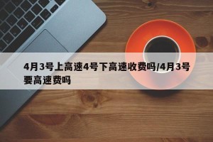 4月3号上高速4号下高速收费吗/4月3号要高速费吗