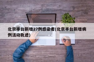 北京丰台新增27例感染者(北京丰台新增病例活动轨迹)