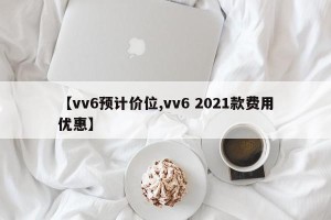 【vv6预计价位,vv6 2021款费用优惠】