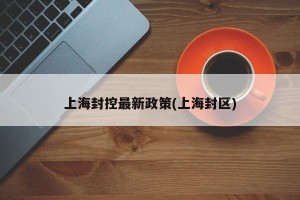 上海封控最新政策(上海封区)