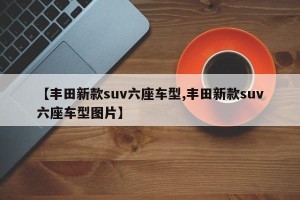 【丰田新款suv六座车型,丰田新款suv六座车型图片】