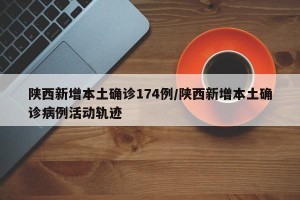 陕西新增本土确诊174例/陕西新增本土确诊病例活动轨迹