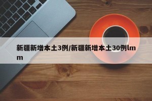 新疆新增本土3例/新疆新增本土30例lmm