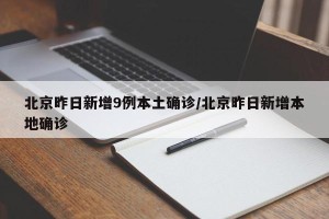北京昨日新增9例本土确诊/北京昨日新增本地确诊