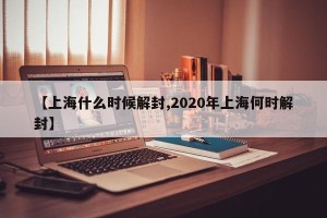 【上海什么时候解封,2020年上海何时解封】