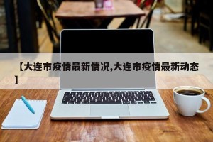 【大连市疫情最新情况,大连市疫情最新动态】