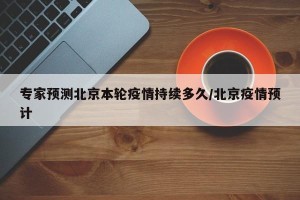 专家预测北京本轮疫情持续多久/北京疫情预计