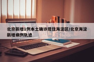 北京新增1例本土确诊现住海淀区/北京海淀新增病例轨迹