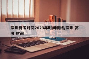 深圳高考时间2023年时间表格/深圳 高考 时间