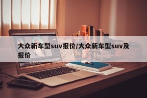 大众新车型suv报价/大众新车型suv及报价