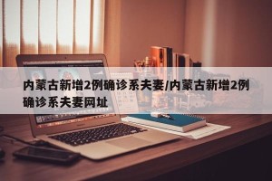 内蒙古新增2例确诊系夫妻/内蒙古新增2例确诊系夫妻网址