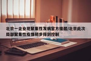 北京一企业现聚集性发病官方提醒/北京此次局部聚集性疫情初步得到控制
