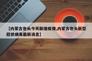 【内蒙古包头今天新增疫情,内蒙古包头新型冠状病毒最新消息】
