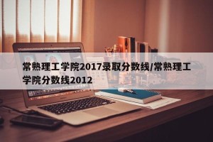 常熟理工学院2017录取分数线/常熟理工学院分数线2012