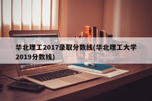华北理工2017录取分数线(华北理工大学2019分数线)