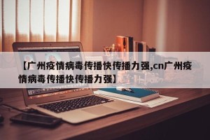 【广州疫情病毒传播快传播力强,cn广州疫情病毒传播快传播力强】