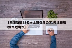 【天津新增18名本土阳性感染者,天津新增1例本地确诊】
