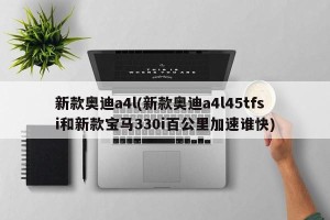 新款奥迪a4l(新款奥迪a4l45tfsi和新款宝马330i百公里加速谁快)